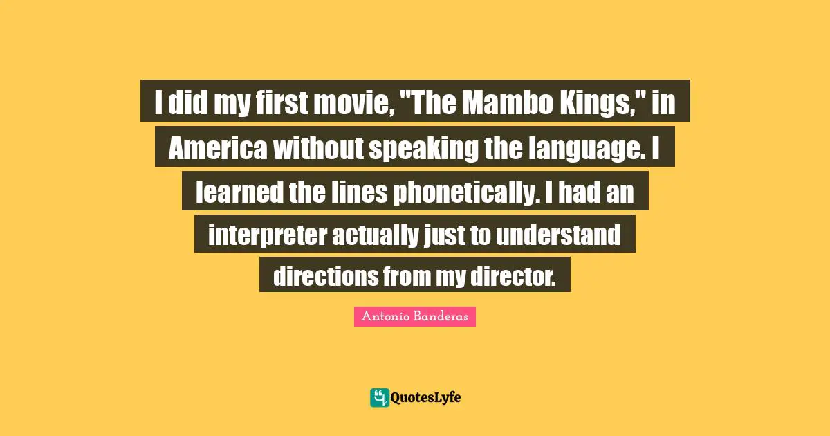 I did my first movie, "The Mambo Kings," in America without speaking the language. I learned the lines phonetically. I had an interpreter actually just to understand directions from my director.