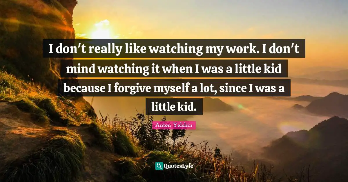 I don't really like watching my work. I don't mind watching it when I was a little kid because I forgive myself a lot, since I was a little kid.