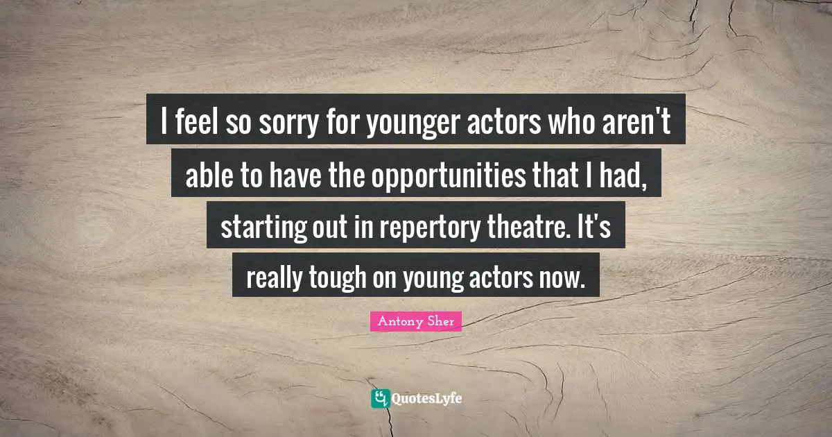 I feel so sorry for younger actors who aren't able to have the opportunities that I had, starting out in repertory theatre. It's really tough on young actors now.