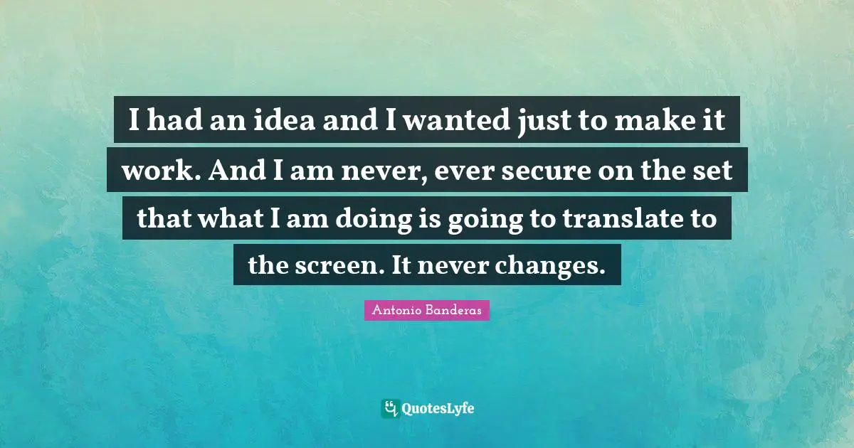 I had an idea and I wanted just to make it work. And I am never, ever secure on the set that what I am doing is going to translate to the screen. It never changes.