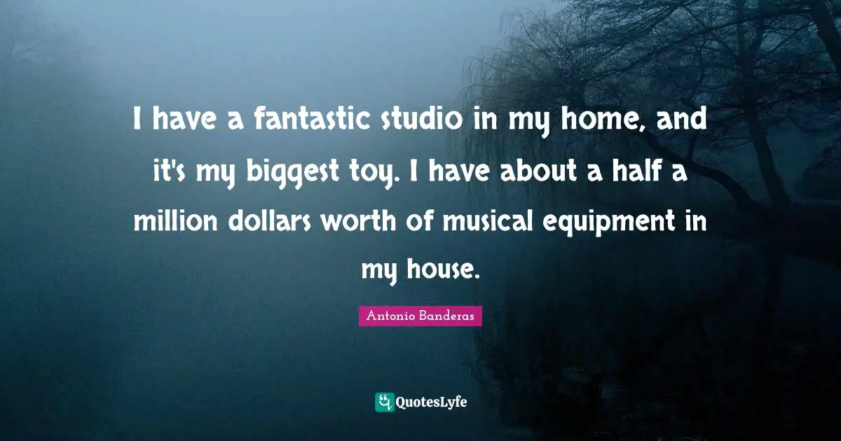 I have a fantastic studio in my home, and it's my biggest toy. I have about a half a million dollars worth of musical equipment in my house.