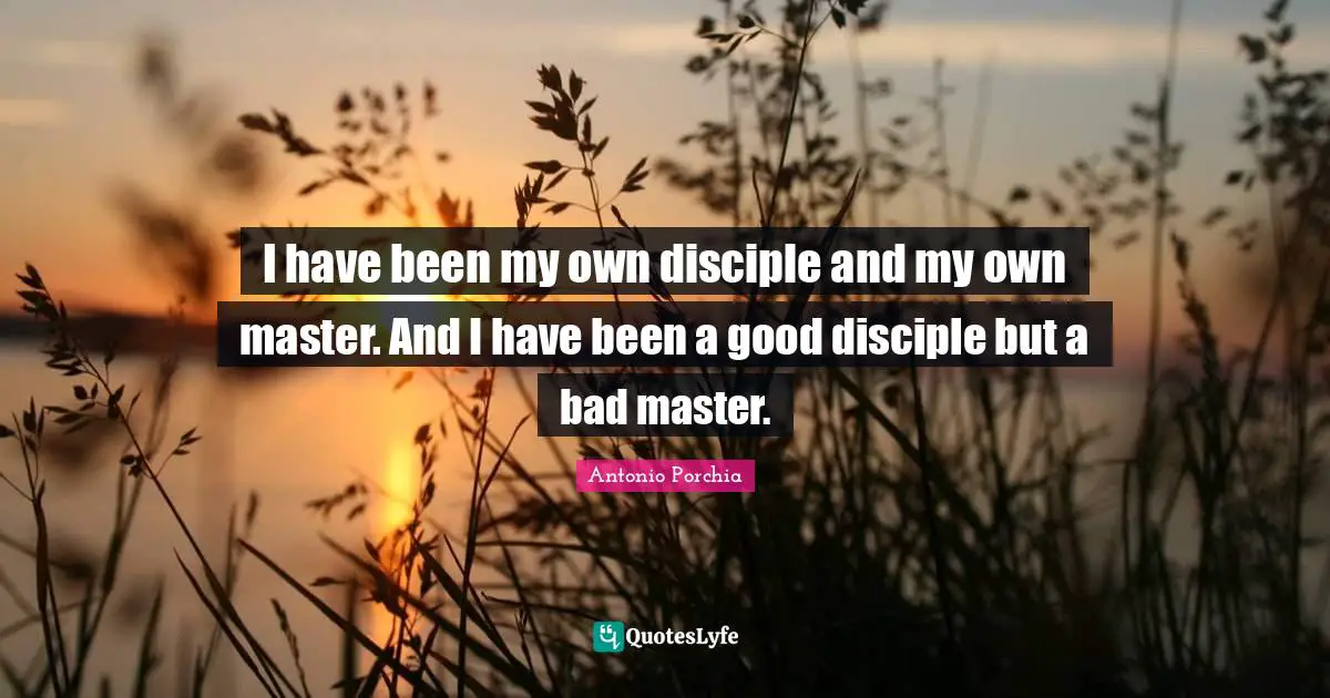I have been my own disciple and my own master. And I have been a good disciple but a bad master.