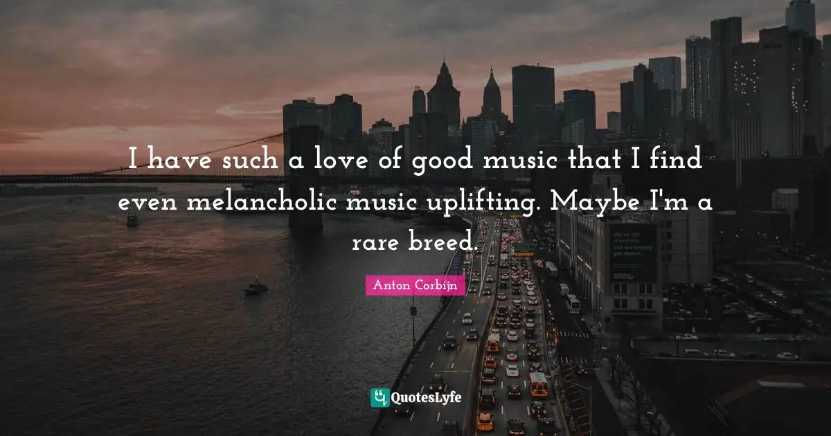 I have such a love of good music that I find even melancholic music uplifting. Maybe I'm a rare breed.