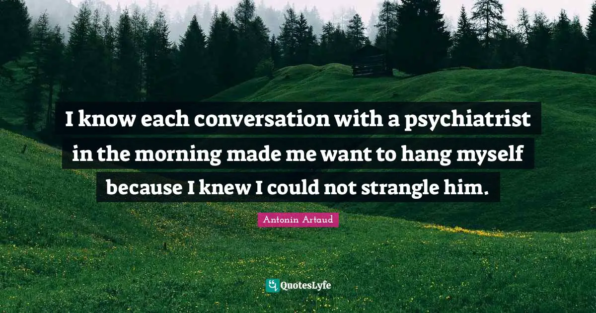 I know each conversation with a psychiatrist in the morning made me want to hang myself because I knew I could not strangle him.