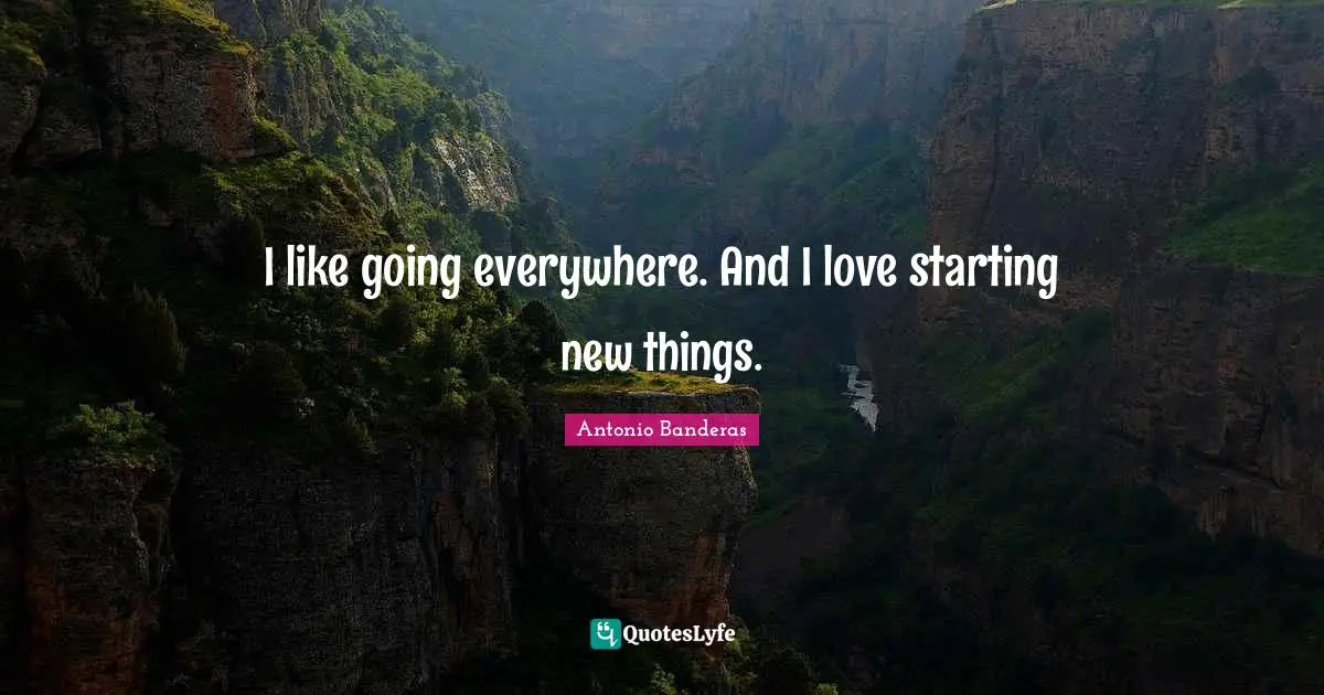 I like going everywhere. And I love starting new things.