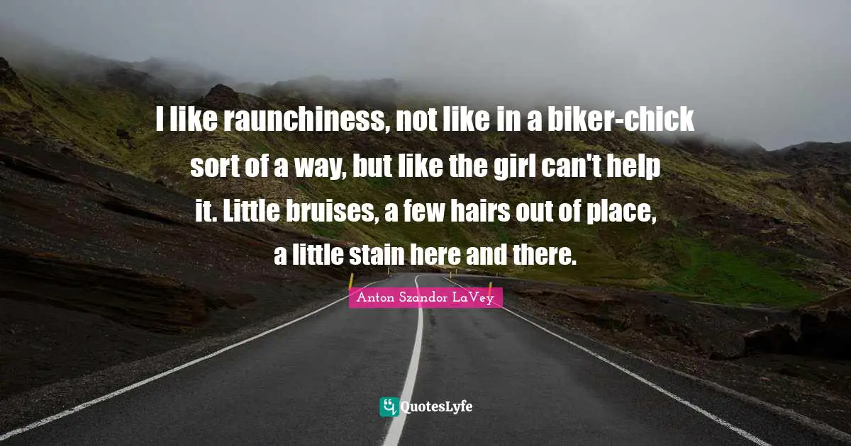I like raunchiness, not like in a biker-chick sort of a way, but like the girl can't help it. Little bruises, a few hairs out of place, a little stain here and there.