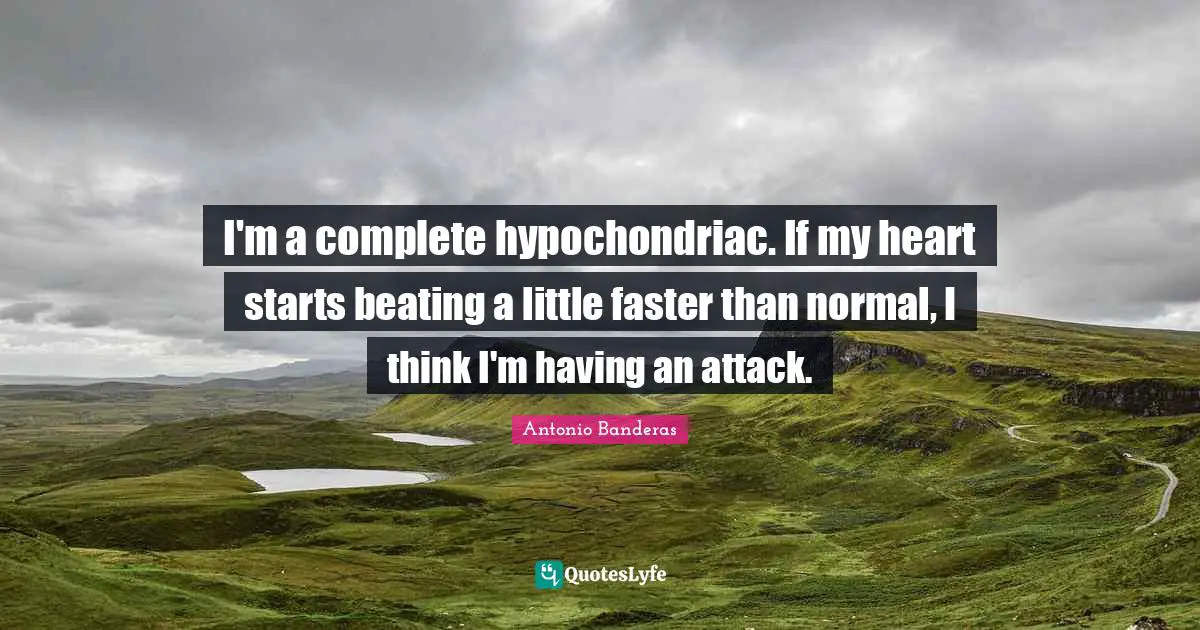 I'm a complete hypochondriac. If my heart starts beating a little faster than normal, I think I'm having an attack.