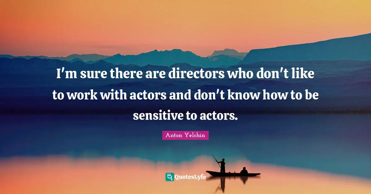 I'm sure there are directors who don't like to work with actors and don't know how to be sensitive to actors.