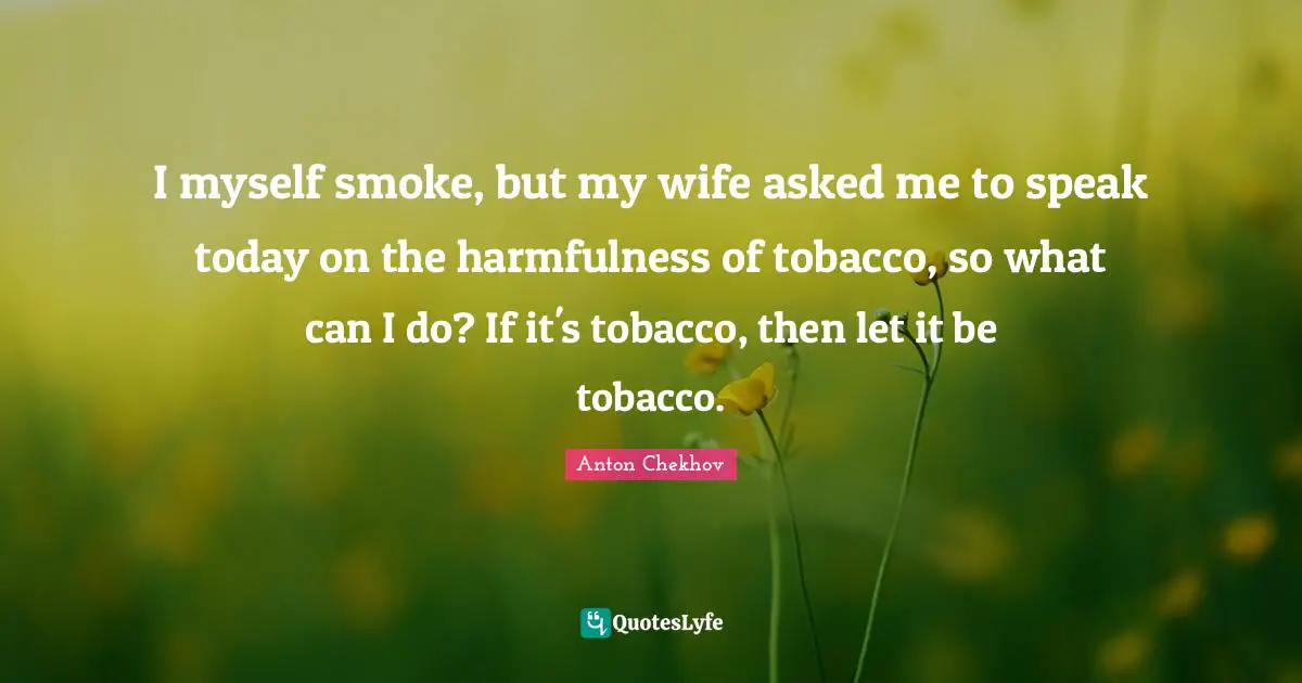I myself smoke, but my wife asked me to speak today on the harmfulness of tobacco, so what can I do? If it's tobacco, then let it be tobacco.