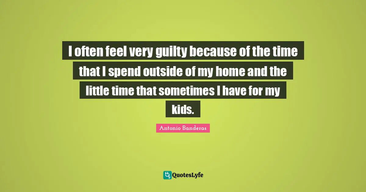 I often feel very guilty because of the time that I spend outside of my home and the little time that sometimes I have for my kids.