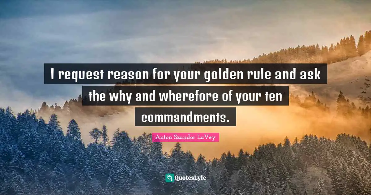 I request reason for your golden rule and ask the why and wherefore of your ten commandments.