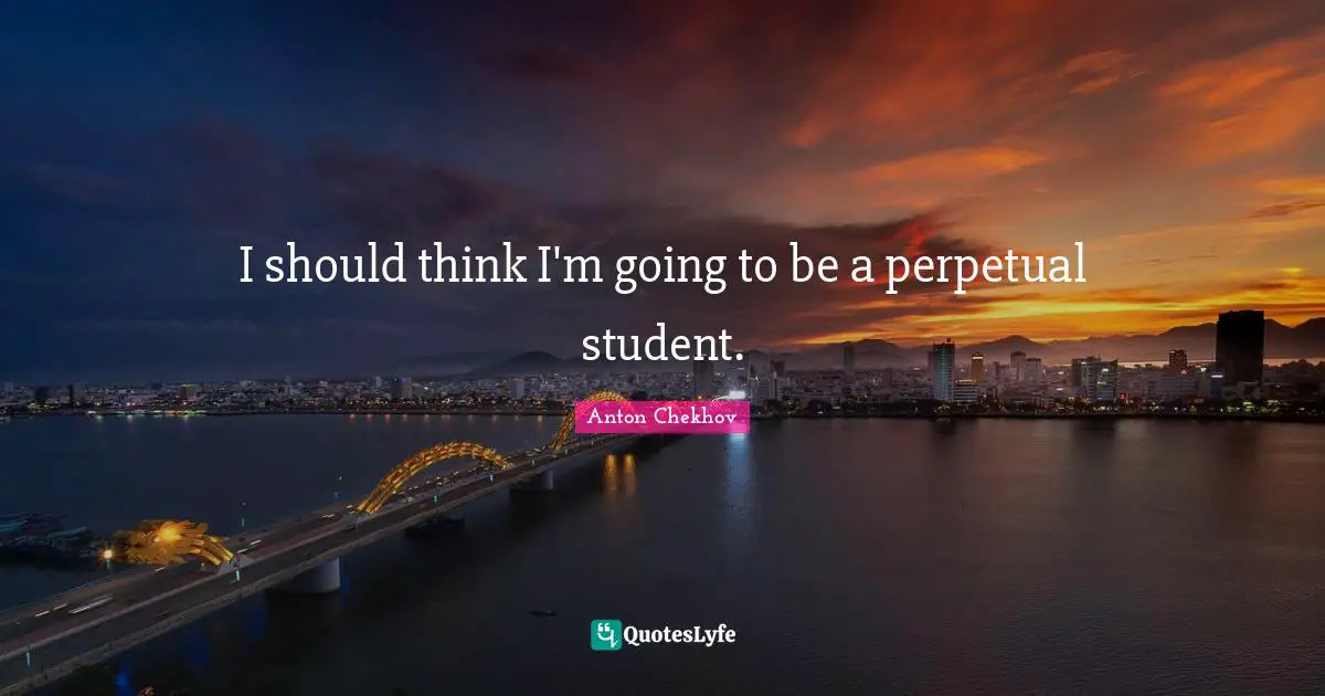 I should think I'm going to be a perpetual student.