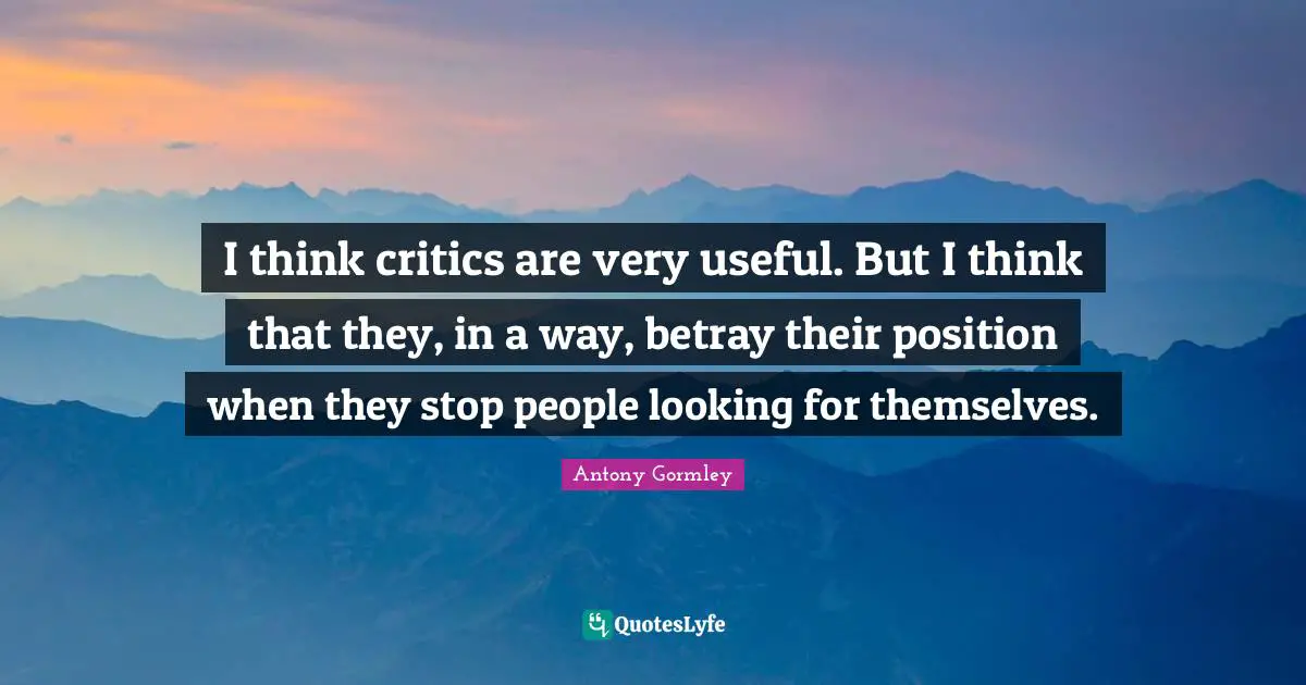 I think critics are very useful. But I think that they, in a way, betray their position when they stop people looking for themselves.