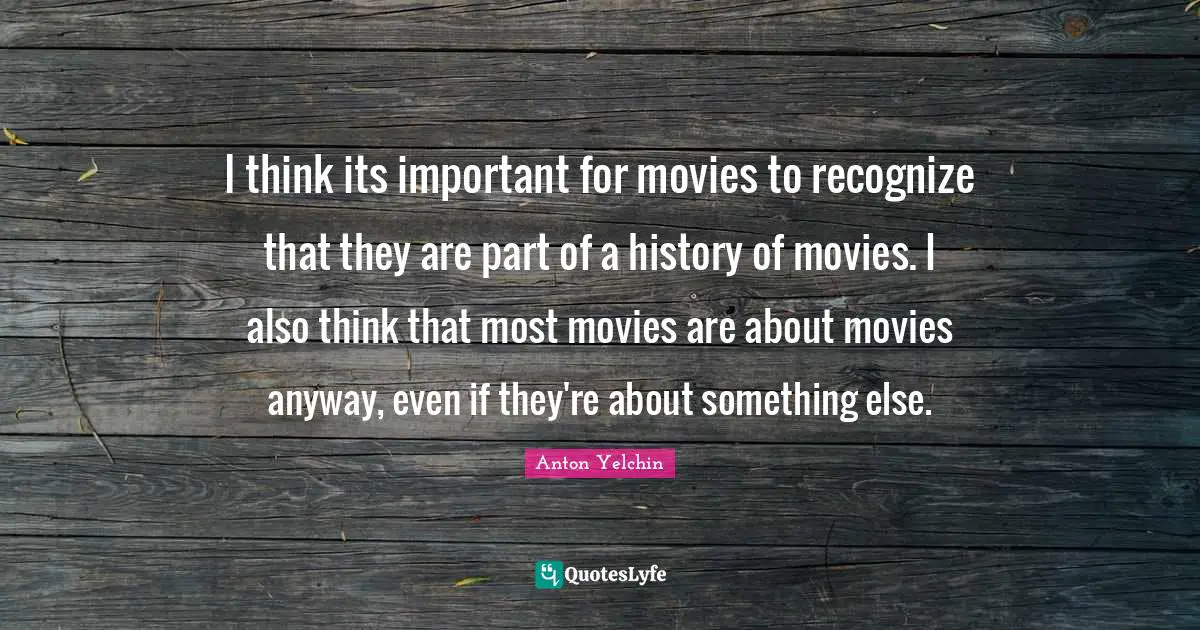 I think its important for movies to recognize that they are part of a history of movies. I also think that most movies are about movies anyway, even if they're about something else.