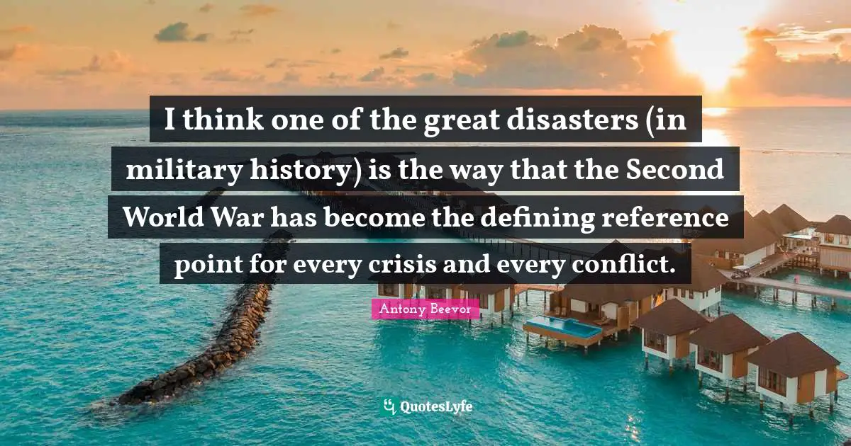 I think one of the great disasters (in military history) is the way that the Second World War has become the defining reference point for every crisis and every conflict.