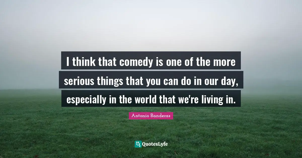 I think that comedy is one of the more serious things that you can do in our day, especially in the world that we're living in.