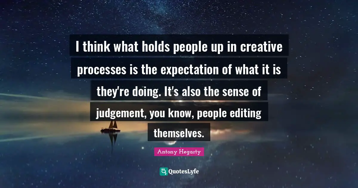 I think what holds people up in creative processes is the expectation of what it is they're doing. It's also the sense of judgement, you know, people editing themselves.