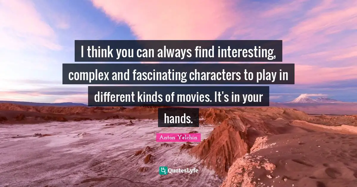 I think you can always find interesting, complex and fascinating characters to play in different kinds of movies. It's in your hands.