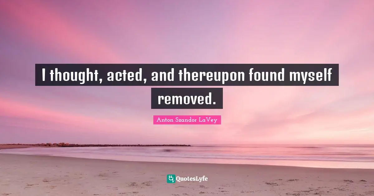 I thought, acted, and thereupon found myself removed.