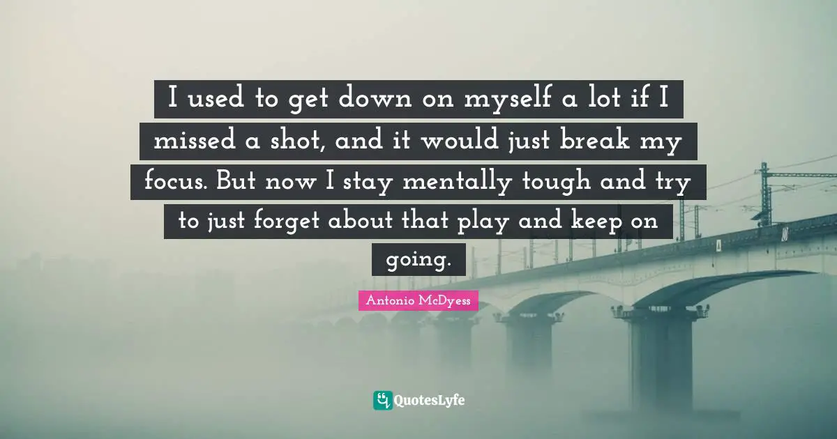 I used to get down on myself a lot if I missed a shot, and it would just break my focus. But now I stay mentally tough and try to just forget about that play and keep on going.