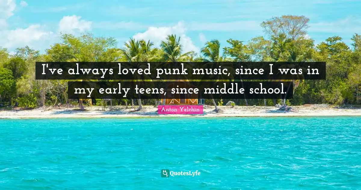 I've always loved punk music, since I was in my early teens, since middle school.
