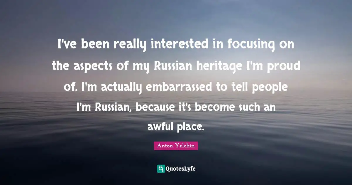 I've been really interested in focusing on the aspects of my Russian heritage I'm proud of. I'm actually em­barrassed to tell people I'm Russian, because it's become such an awful place.
