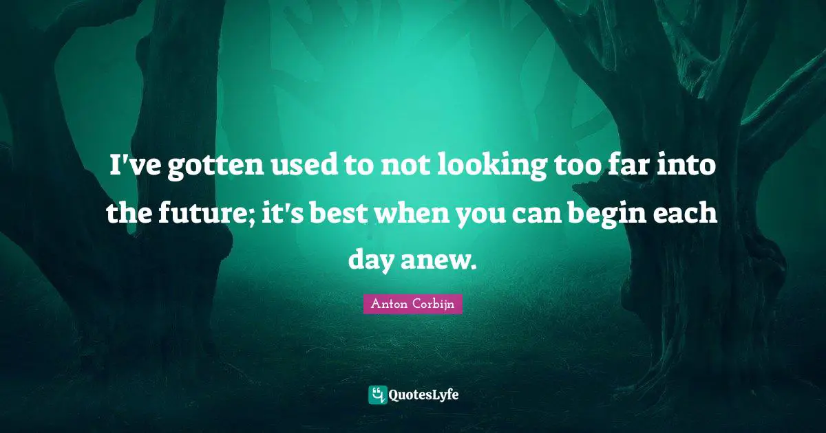 I've gotten used to not looking too far into the future; it's best when you can begin each day anew.