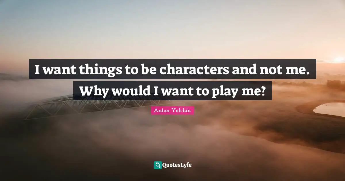 I want things to be characters and not me. Why would I want to play me?