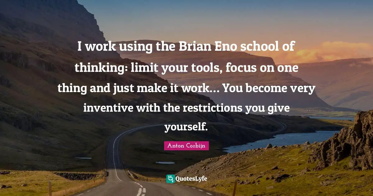 I work using the Brian Eno school of thinking: limit your tools, focus on one thing and just make it work… You become very inventive with the restrictions you give yourself.