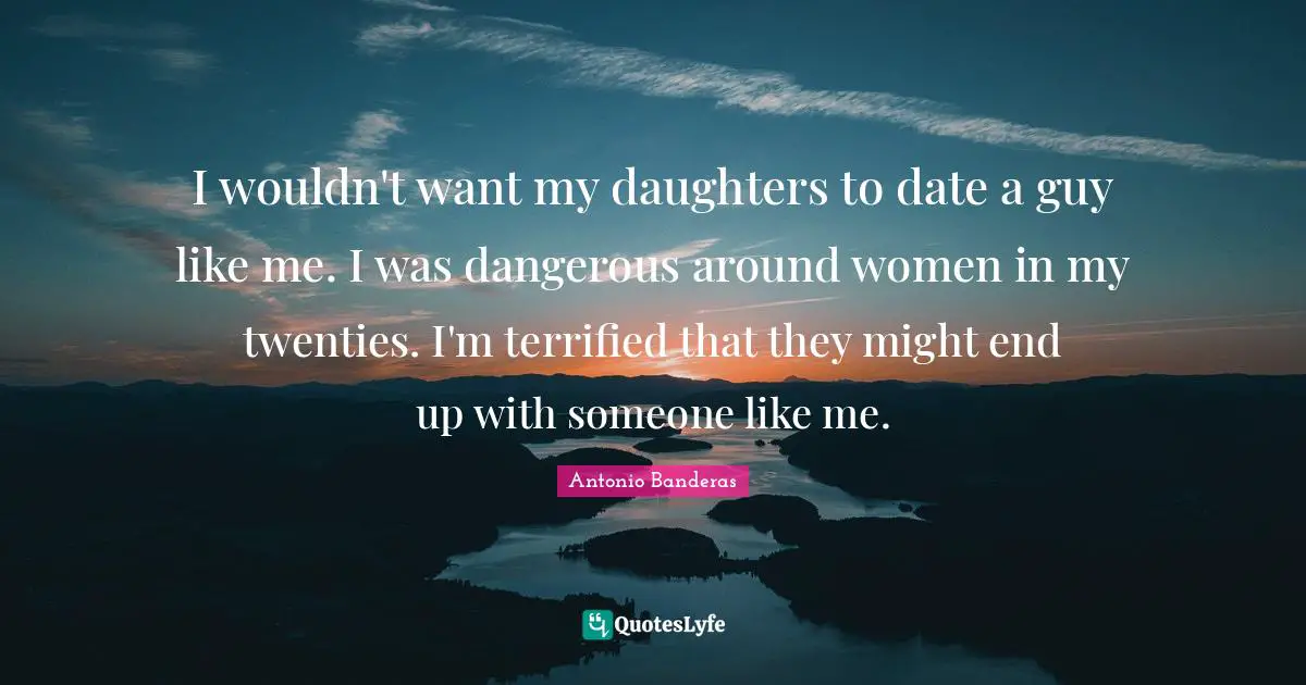 I wouldn't want my daughters to date a guy like me. I was dangerous around women in my twenties. I'm terrified that they might end up with someone like me.