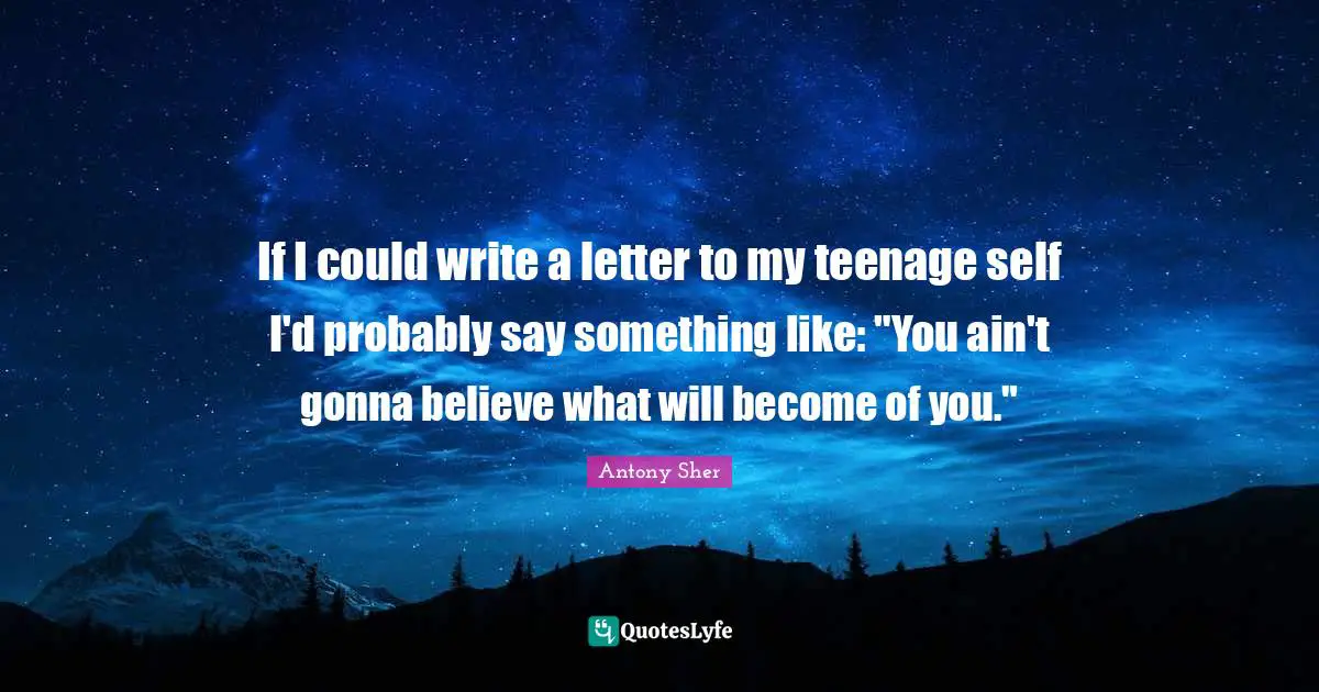 If I could write a letter to my teenage self I'd probably say something like: "You ain't gonna believe what will become of you."