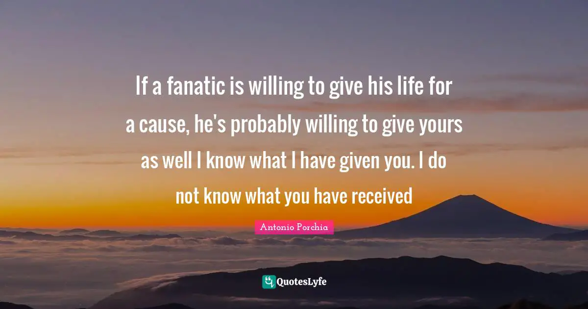 If a fanatic is willing to give his life for a cause, he's probably willing to give yours as well I know what I have given you. I do not know what you have received