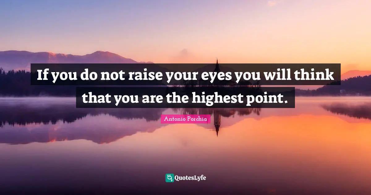 If you do not raise your eyes you will think that you are the highest point.
