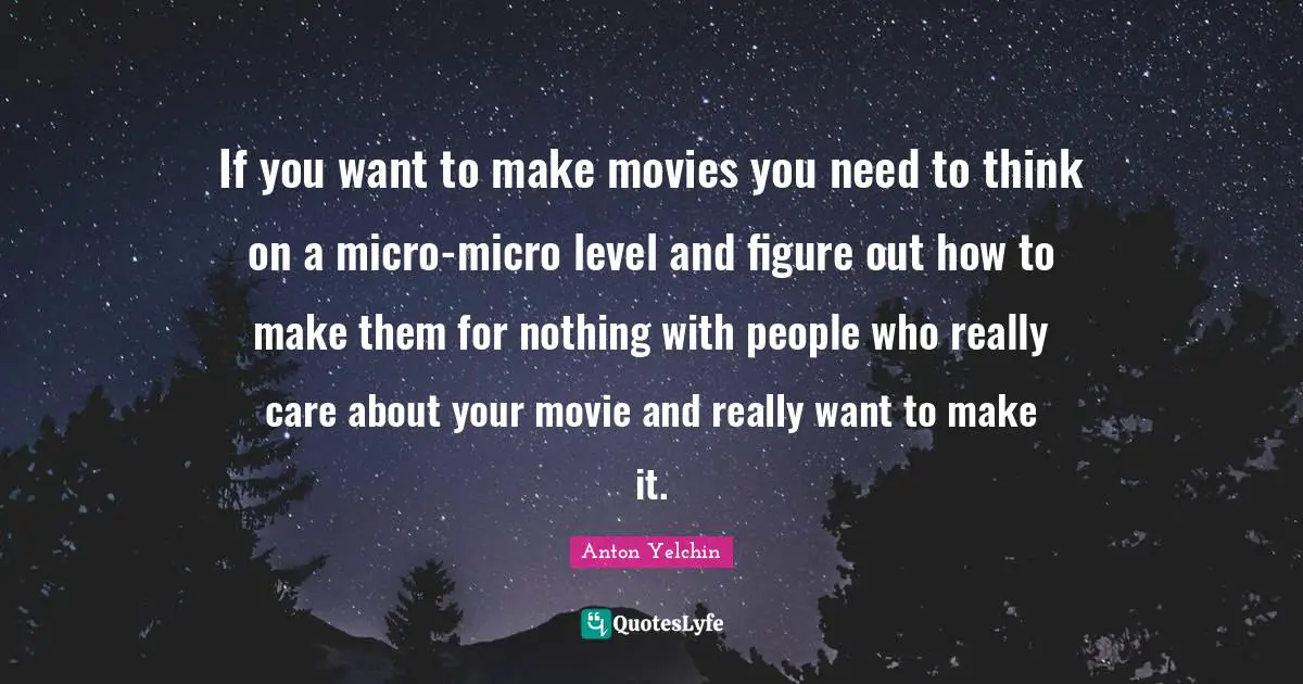 If you want to make movies you need to think on a micro-micro level and figure out how to make them for nothing with people who really care about your movie and really want to make it.