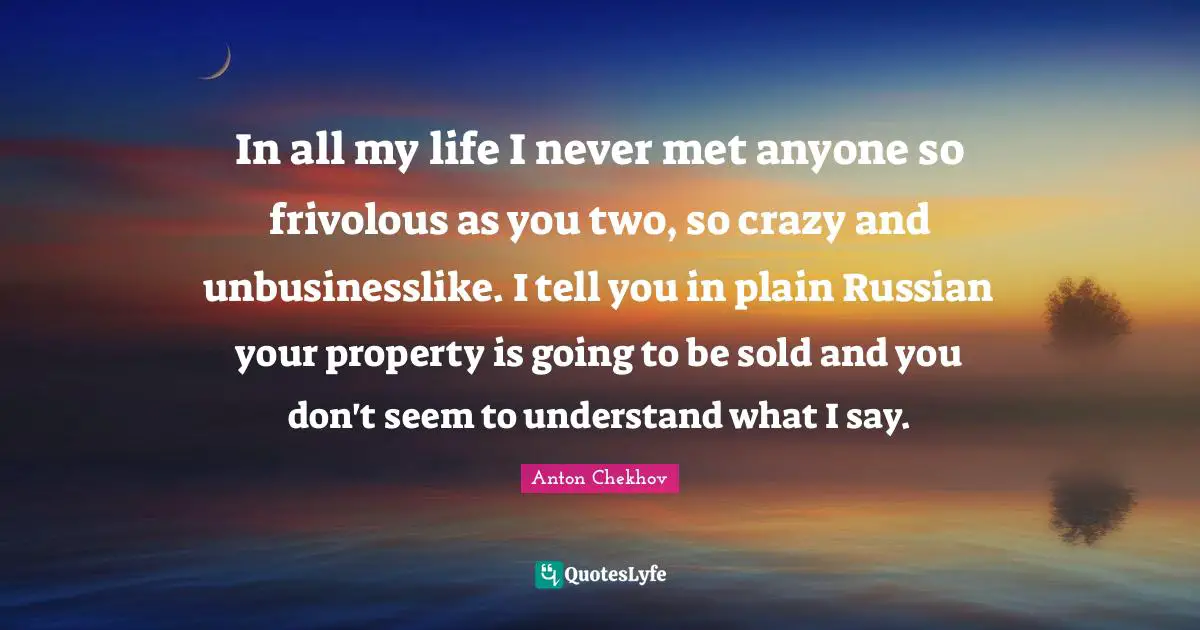 In all my life I never met anyone so frivolous as you two, so crazy and unbusinesslike. I tell you in plain Russian your property is going to be sold and you don't seem to understand what I say.