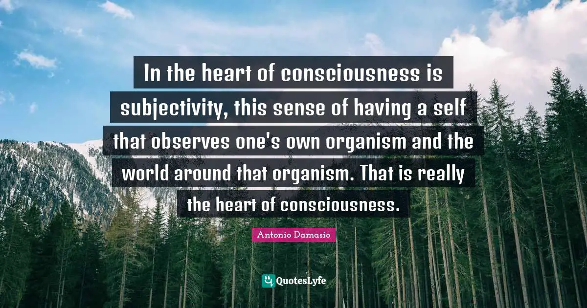 In the heart of consciousness is subjectivity, this sense of having a self that observes one's own organism and the world around that organism. That is really the heart of consciousness.