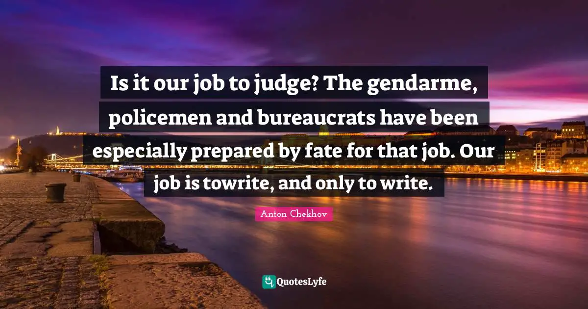 Is it our job to judge? The gendarme, policemen and bureaucrats have been especially prepared by fate for that job. Our job is towrite, and only to write.