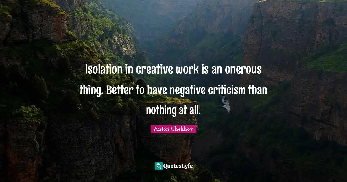 Isolation in creative work is an onerous thing. Better to have negative criticism than nothing at all.