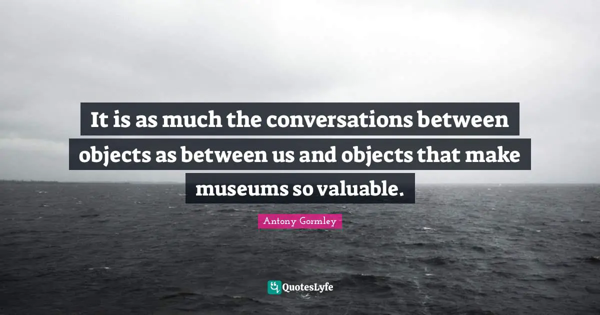It is as much the conversations between objects as between us and objects that make museums so valuable.