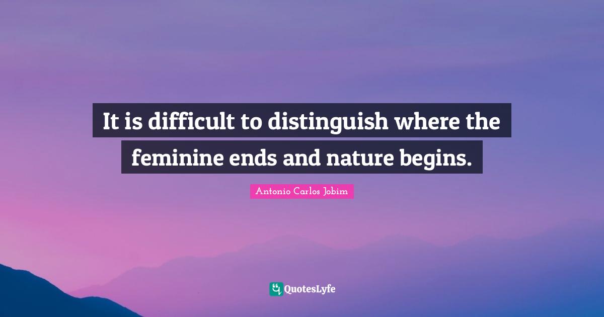 It is difficult to distinguish where the feminine ends and nature begins.