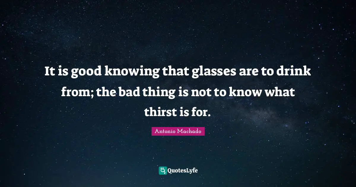 Antonio Machado Quotes: "It is good knowing that glasses are to drink from; the bad thing is not to know what thirst is for."