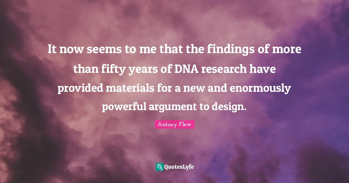 It now seems to me that the findings of more than fifty years of DNA research have provided materials for a new and enormously powerful argument to design.