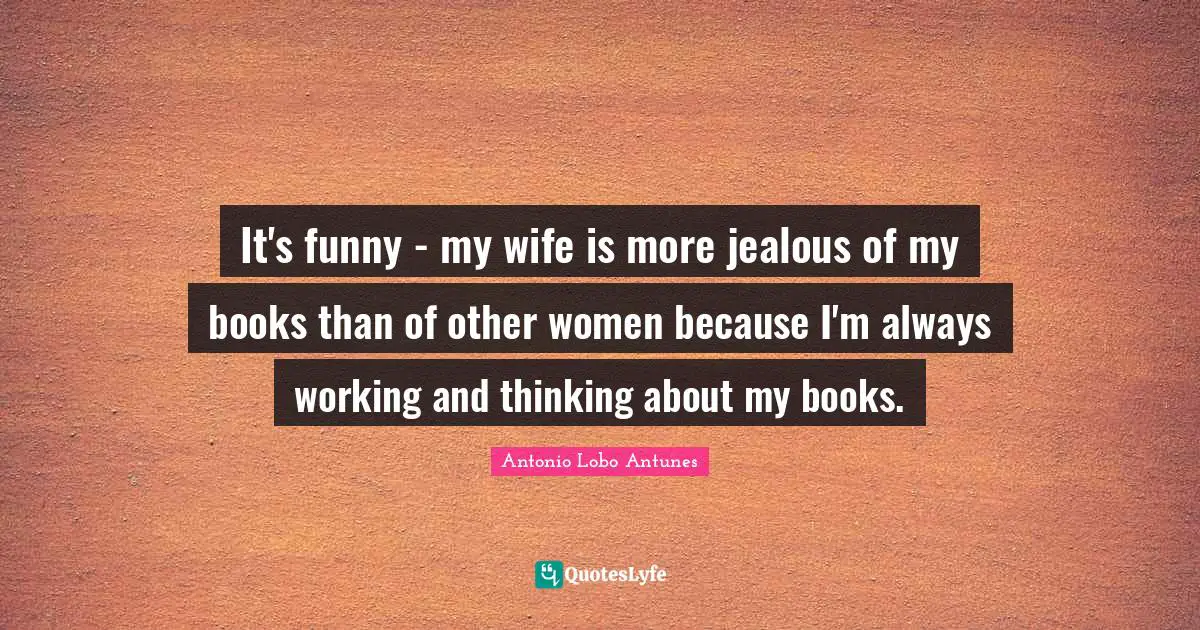 It's funny - my wife is more jealous of my books than of other women because I'm always working and thinking about my books.