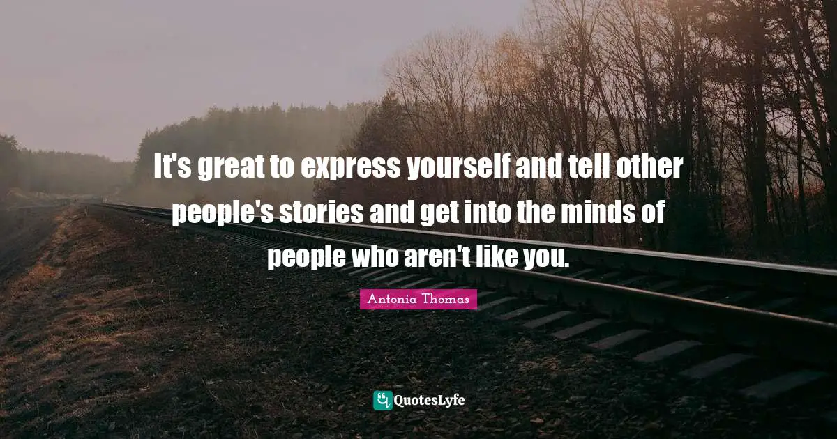 It's great to express yourself and tell other people's stories and get into the minds of people who aren't like you.