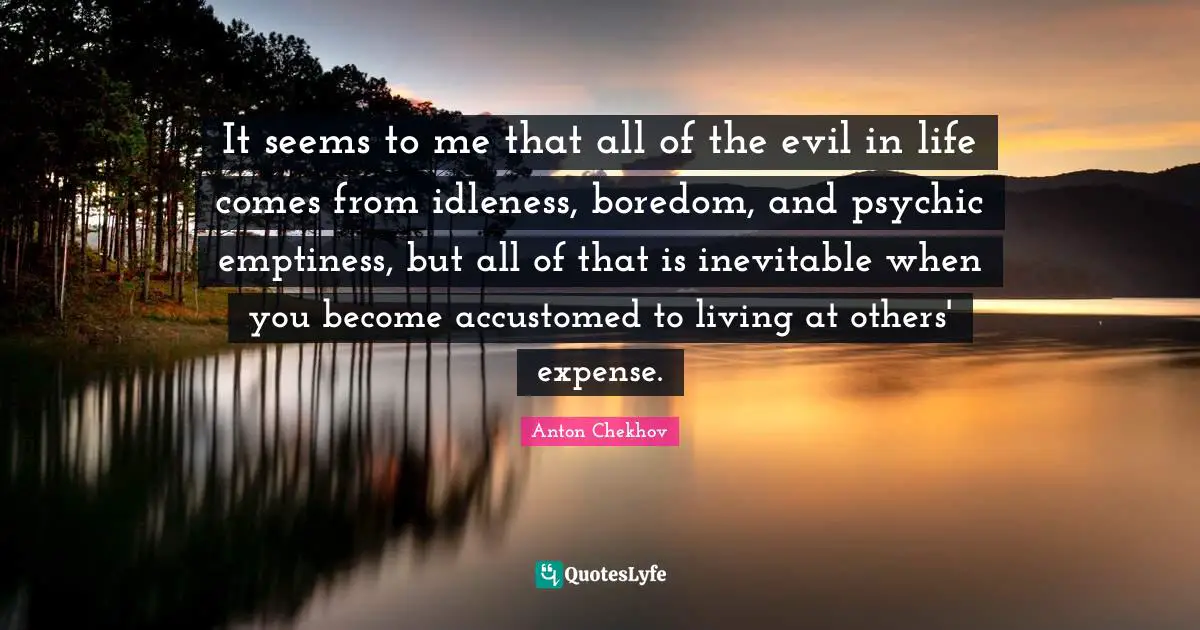 It seems to me that all of the evil in life comes from idleness, boredom, and psychic emptiness, but all of that is inevitable when you become accustomed to living at others' expense.