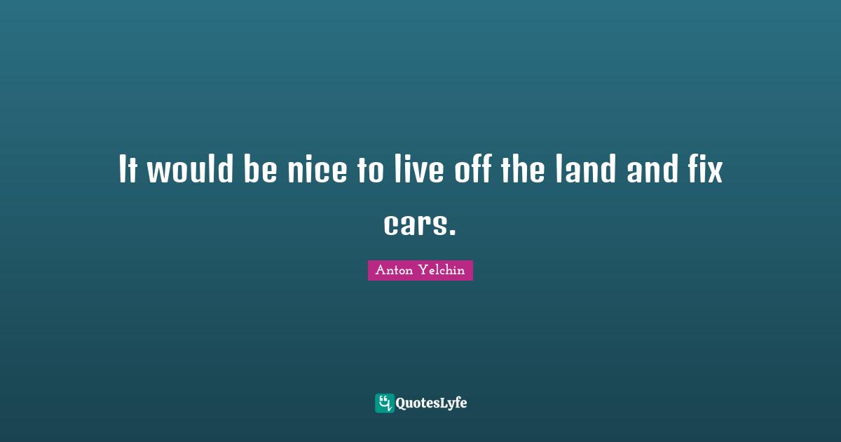 It would be nice to live off the land and fix cars.