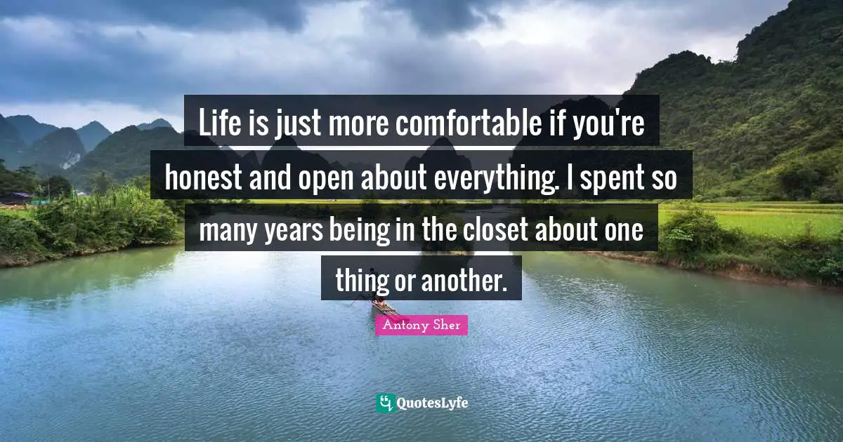 Life is just more comfortable if you're honest and open about everything. I spent so many years being in the closet about one thing or another.