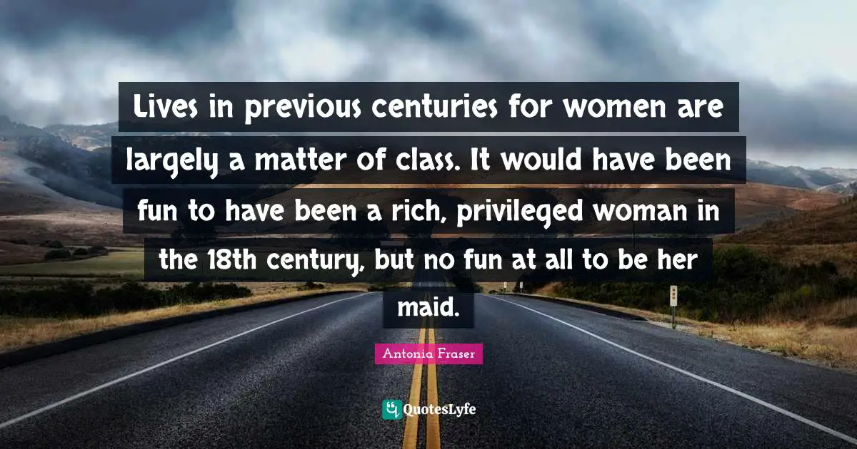 Privileged Quotes: "Lives in previous centuries for women are largely a matter of class. It would have been fun to have been a rich, privileged woman in the 18th century, but no fun at all to be her maid."