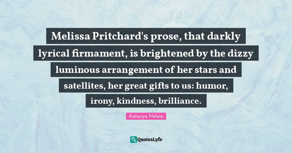 Melissa Pritchard's prose, that darkly lyrical firmament, is brightened by the dizzy luminous arrangement of her stars and satellites, her great gifts to us: humor, irony, kindness, brilliance.