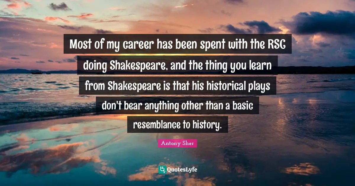 Most of my career has been spent with the RSC doing Shakespeare, and the thing you learn from Shakespeare is that his historical plays don't bear anything other than a basic resemblance to history.